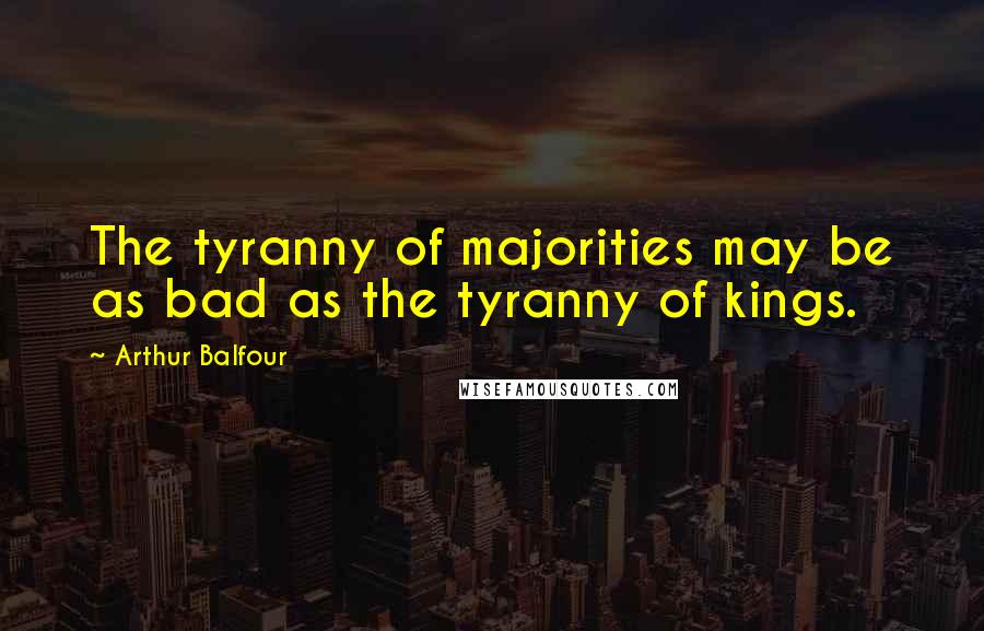 Arthur Balfour Quotes: The tyranny of majorities may be as bad as the tyranny of kings.