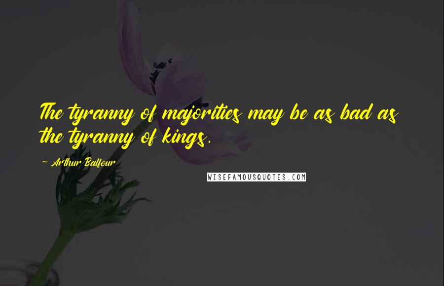 Arthur Balfour Quotes: The tyranny of majorities may be as bad as the tyranny of kings.