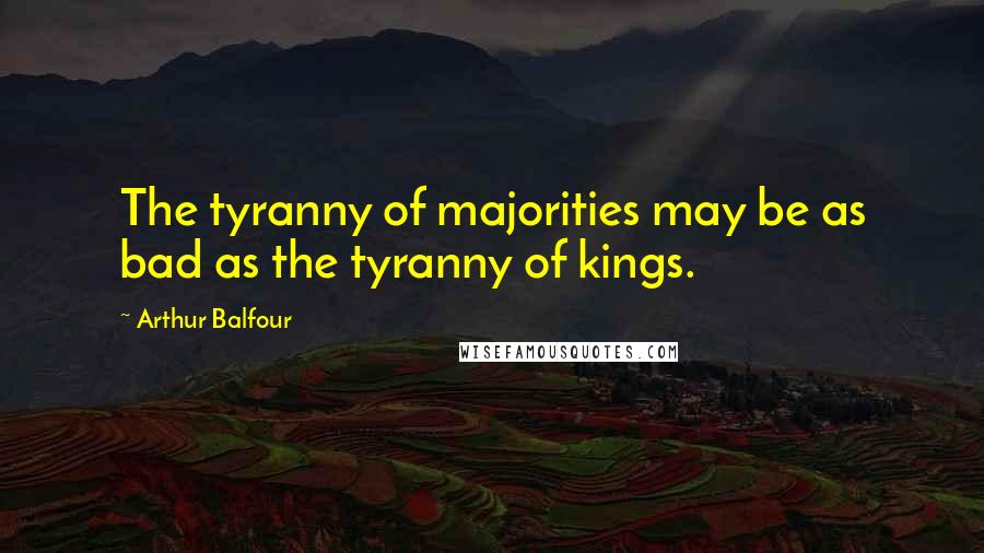 Arthur Balfour Quotes: The tyranny of majorities may be as bad as the tyranny of kings.