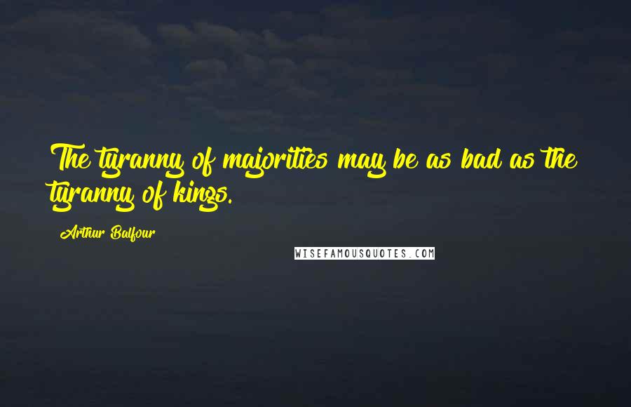 Arthur Balfour Quotes: The tyranny of majorities may be as bad as the tyranny of kings.