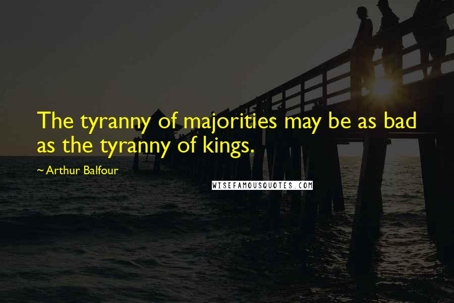 Arthur Balfour Quotes: The tyranny of majorities may be as bad as the tyranny of kings.