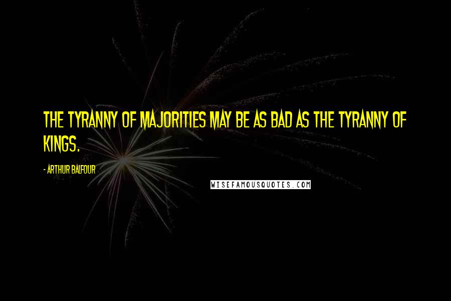 Arthur Balfour Quotes: The tyranny of majorities may be as bad as the tyranny of kings.