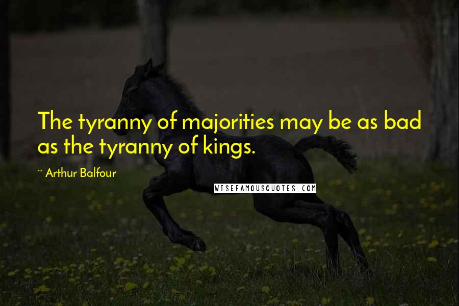 Arthur Balfour Quotes: The tyranny of majorities may be as bad as the tyranny of kings.