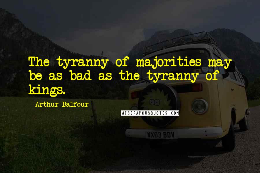 Arthur Balfour Quotes: The tyranny of majorities may be as bad as the tyranny of kings.