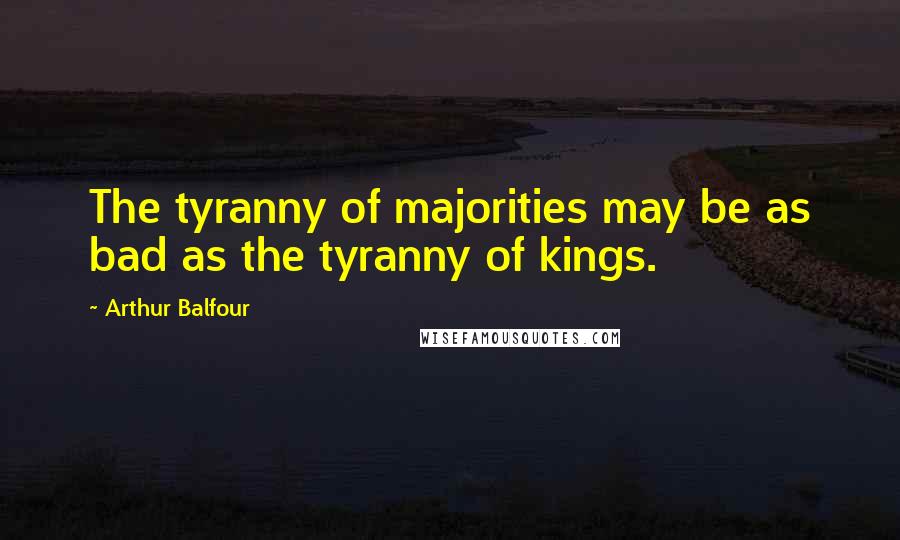 Arthur Balfour Quotes: The tyranny of majorities may be as bad as the tyranny of kings.