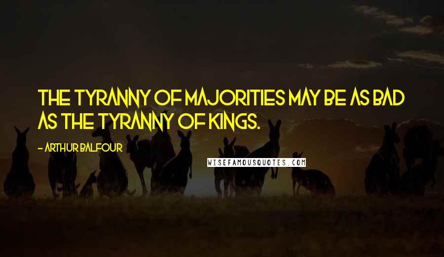 Arthur Balfour Quotes: The tyranny of majorities may be as bad as the tyranny of kings.