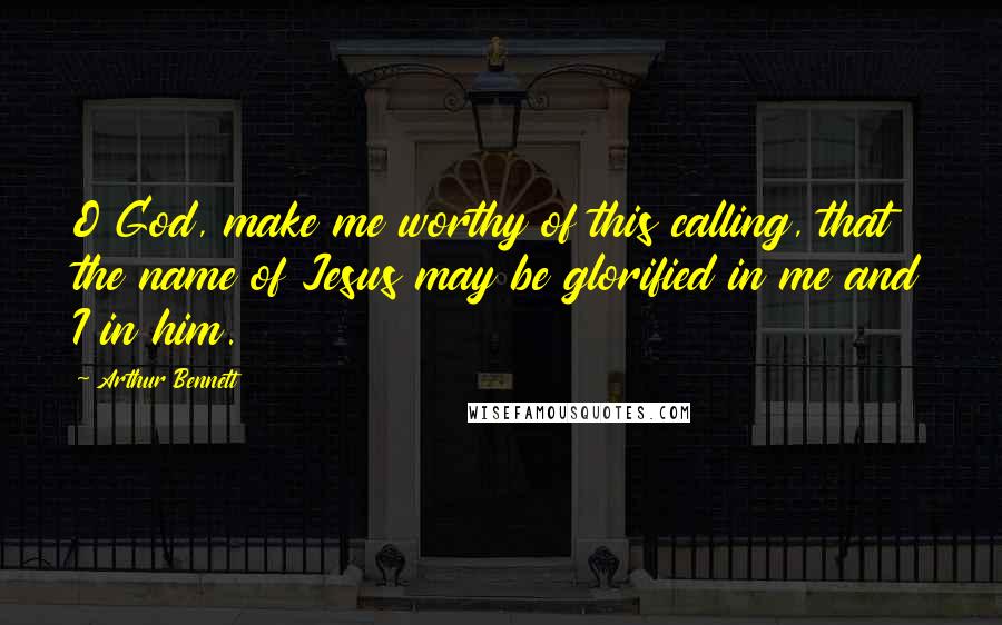 Arthur Bennett Quotes: O God, make me worthy of this calling, that the name of Jesus may be glorified in me and I in him.