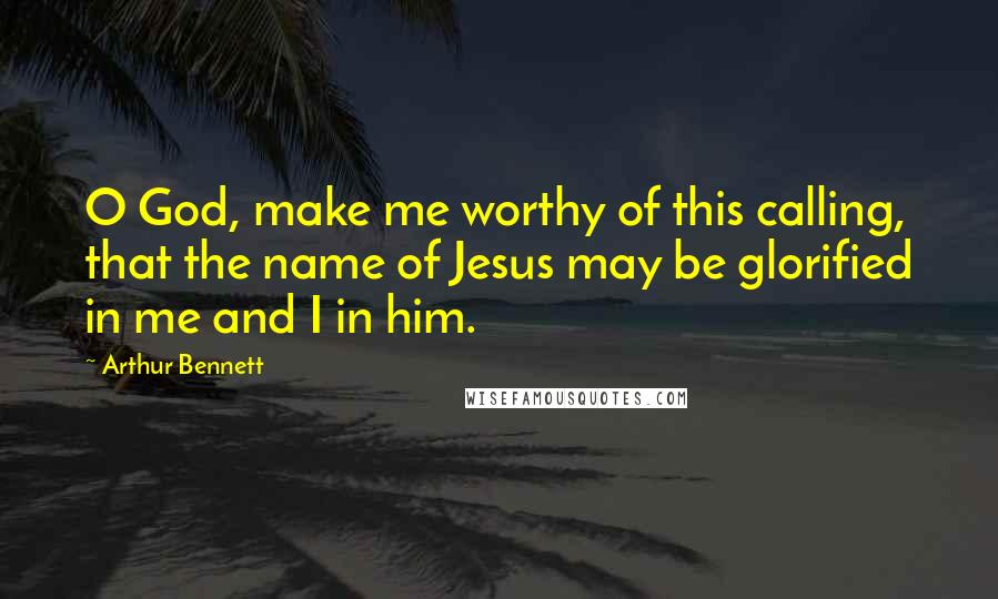 Arthur Bennett Quotes: O God, make me worthy of this calling, that the name of Jesus may be glorified in me and I in him.