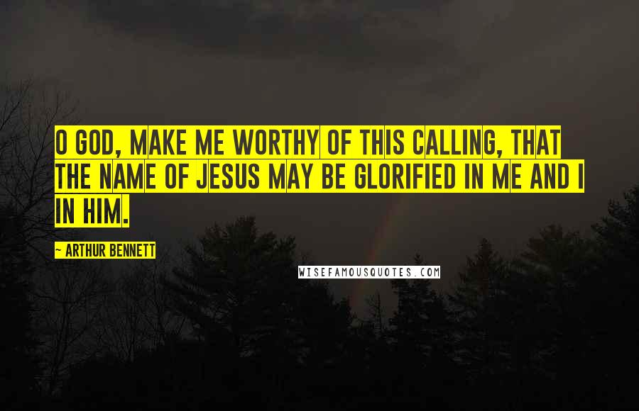 Arthur Bennett Quotes: O God, make me worthy of this calling, that the name of Jesus may be glorified in me and I in him.