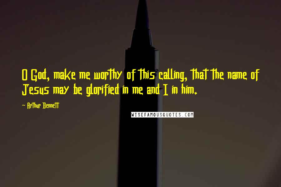 Arthur Bennett Quotes: O God, make me worthy of this calling, that the name of Jesus may be glorified in me and I in him.