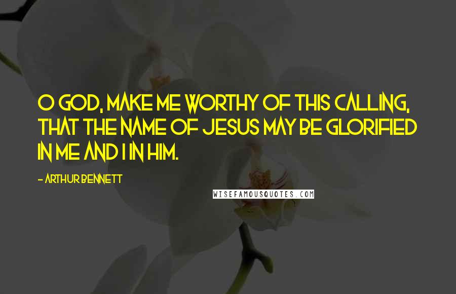 Arthur Bennett Quotes: O God, make me worthy of this calling, that the name of Jesus may be glorified in me and I in him.