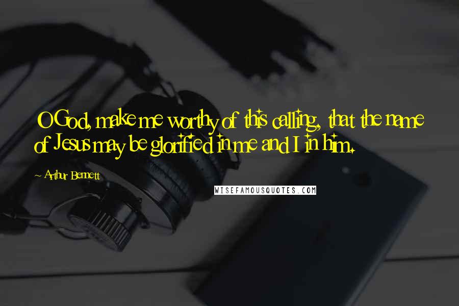 Arthur Bennett Quotes: O God, make me worthy of this calling, that the name of Jesus may be glorified in me and I in him.