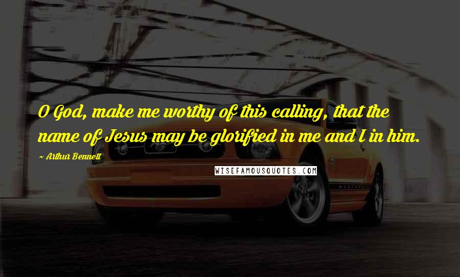 Arthur Bennett Quotes: O God, make me worthy of this calling, that the name of Jesus may be glorified in me and I in him.