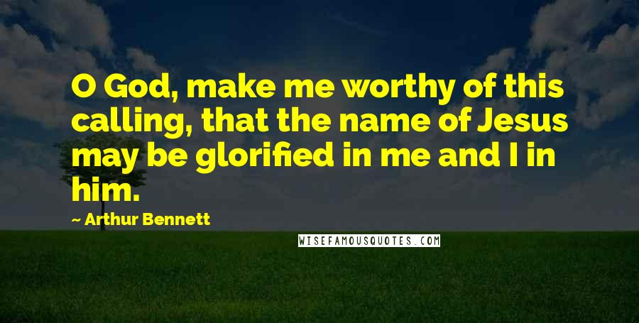 Arthur Bennett Quotes: O God, make me worthy of this calling, that the name of Jesus may be glorified in me and I in him.