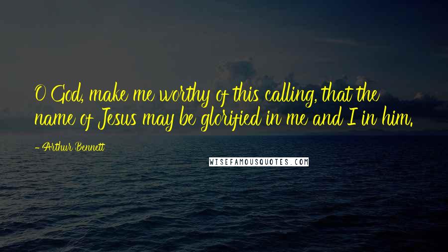 Arthur Bennett Quotes: O God, make me worthy of this calling, that the name of Jesus may be glorified in me and I in him.