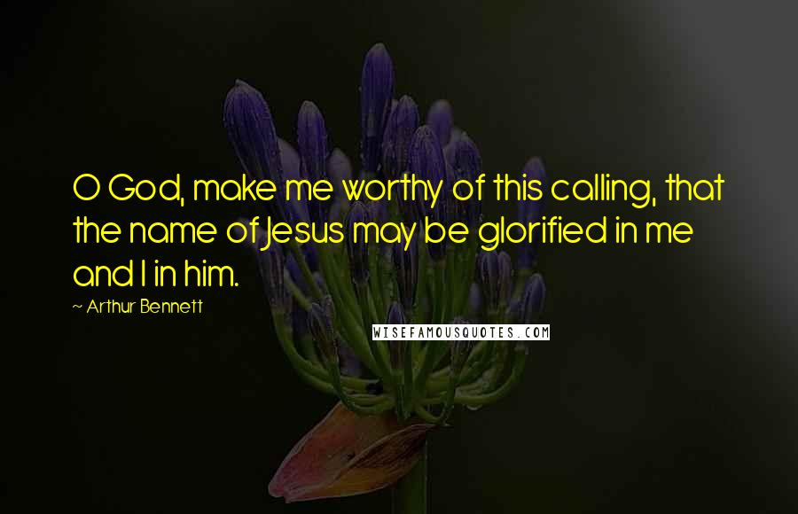 Arthur Bennett Quotes: O God, make me worthy of this calling, that the name of Jesus may be glorified in me and I in him.