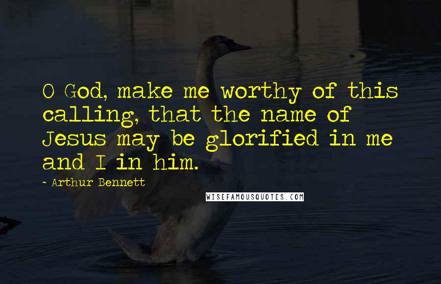 Arthur Bennett Quotes: O God, make me worthy of this calling, that the name of Jesus may be glorified in me and I in him.