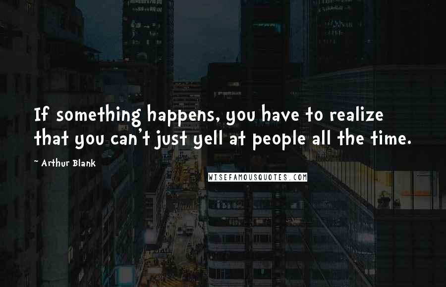 Arthur Blank Quotes: If something happens, you have to realize that you can't just yell at people all the time.