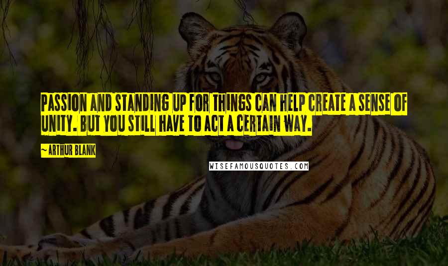 Arthur Blank Quotes: Passion and standing up for things can help create a sense of unity. But you still have to act a certain way.