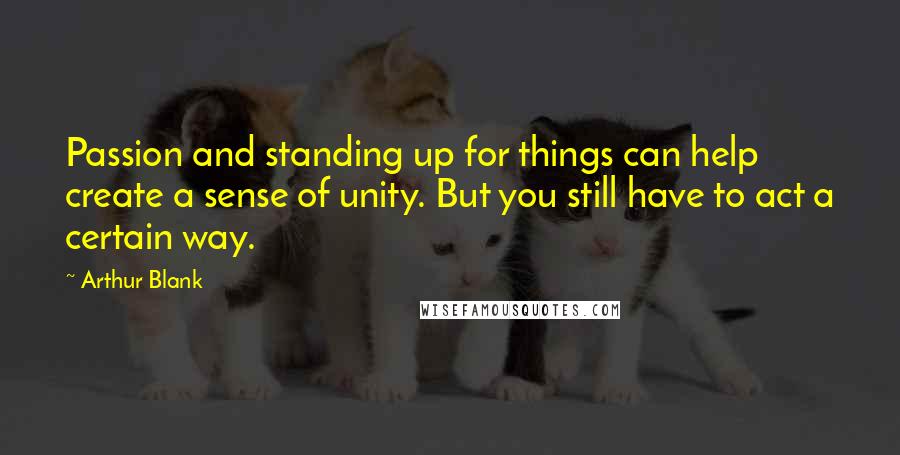 Arthur Blank Quotes: Passion and standing up for things can help create a sense of unity. But you still have to act a certain way.