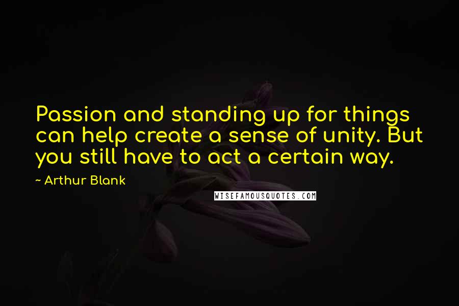 Arthur Blank Quotes: Passion and standing up for things can help create a sense of unity. But you still have to act a certain way.
