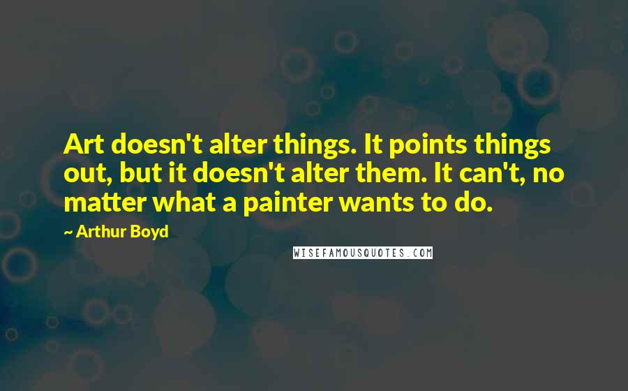 Arthur Boyd Quotes: Art doesn't alter things. It points things out, but it doesn't alter them. It can't, no matter what a painter wants to do.