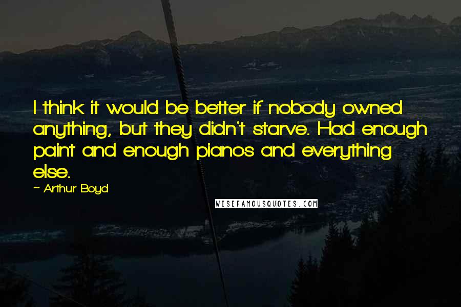 Arthur Boyd Quotes: I think it would be better if nobody owned anything, but they didn't starve. Had enough paint and enough pianos and everything else.