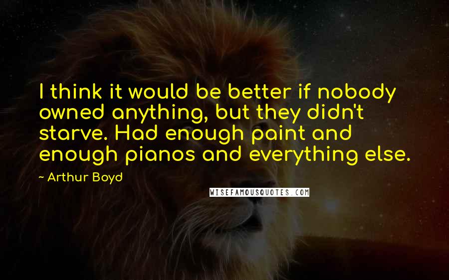 Arthur Boyd Quotes: I think it would be better if nobody owned anything, but they didn't starve. Had enough paint and enough pianos and everything else.