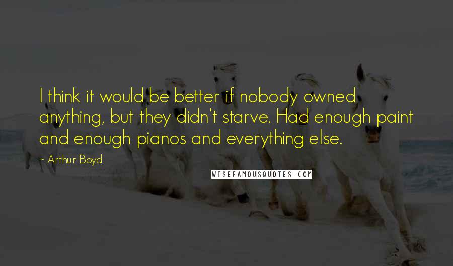 Arthur Boyd Quotes: I think it would be better if nobody owned anything, but they didn't starve. Had enough paint and enough pianos and everything else.