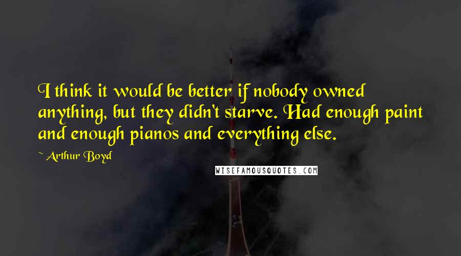 Arthur Boyd Quotes: I think it would be better if nobody owned anything, but they didn't starve. Had enough paint and enough pianos and everything else.