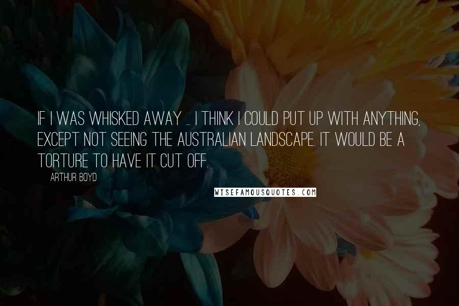 Arthur Boyd Quotes: If I was whisked away ... I think I could put up with anything, except not seeing the Australian landscape. It would be a torture to have it cut off.