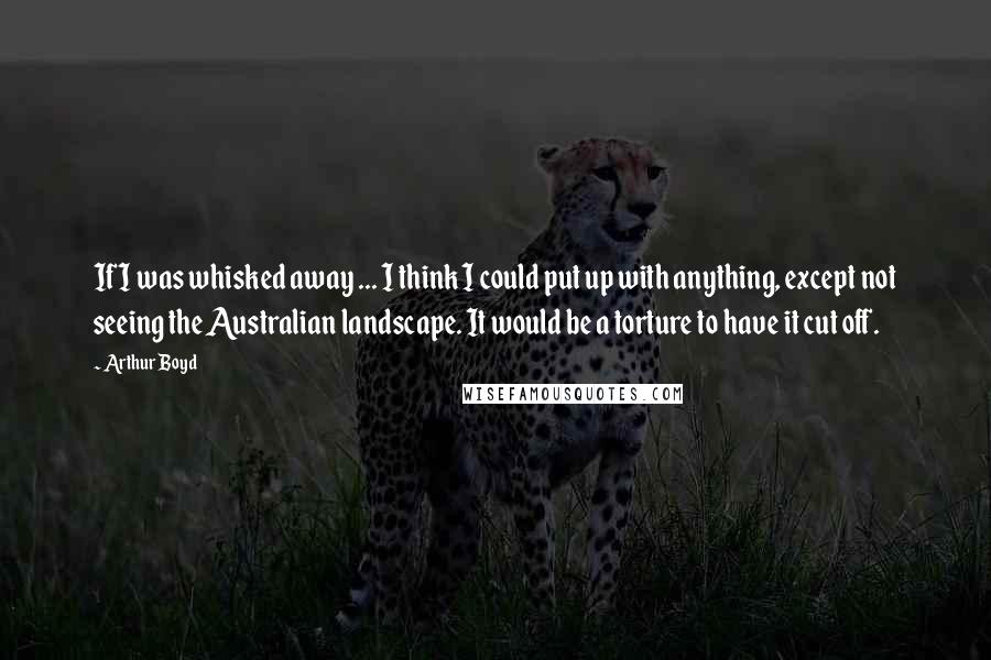 Arthur Boyd Quotes: If I was whisked away ... I think I could put up with anything, except not seeing the Australian landscape. It would be a torture to have it cut off.