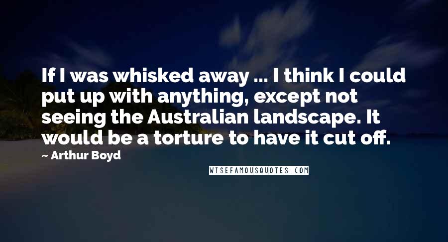 Arthur Boyd Quotes: If I was whisked away ... I think I could put up with anything, except not seeing the Australian landscape. It would be a torture to have it cut off.