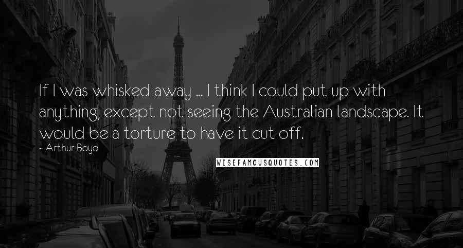 Arthur Boyd Quotes: If I was whisked away ... I think I could put up with anything, except not seeing the Australian landscape. It would be a torture to have it cut off.