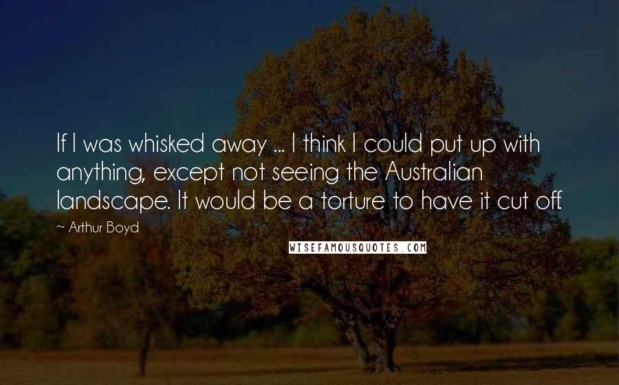 Arthur Boyd Quotes: If I was whisked away ... I think I could put up with anything, except not seeing the Australian landscape. It would be a torture to have it cut off.