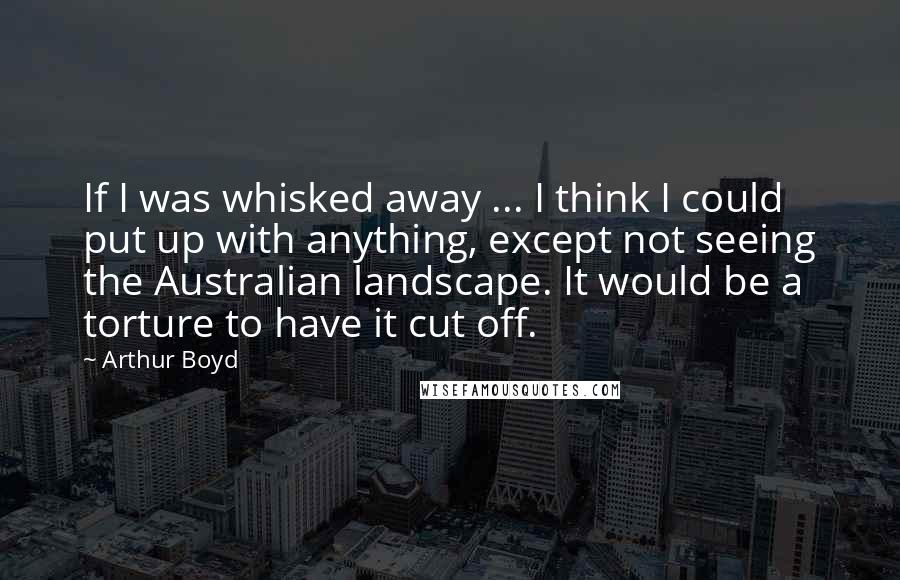 Arthur Boyd Quotes: If I was whisked away ... I think I could put up with anything, except not seeing the Australian landscape. It would be a torture to have it cut off.