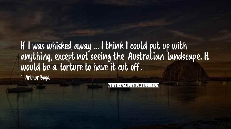 Arthur Boyd Quotes: If I was whisked away ... I think I could put up with anything, except not seeing the Australian landscape. It would be a torture to have it cut off.