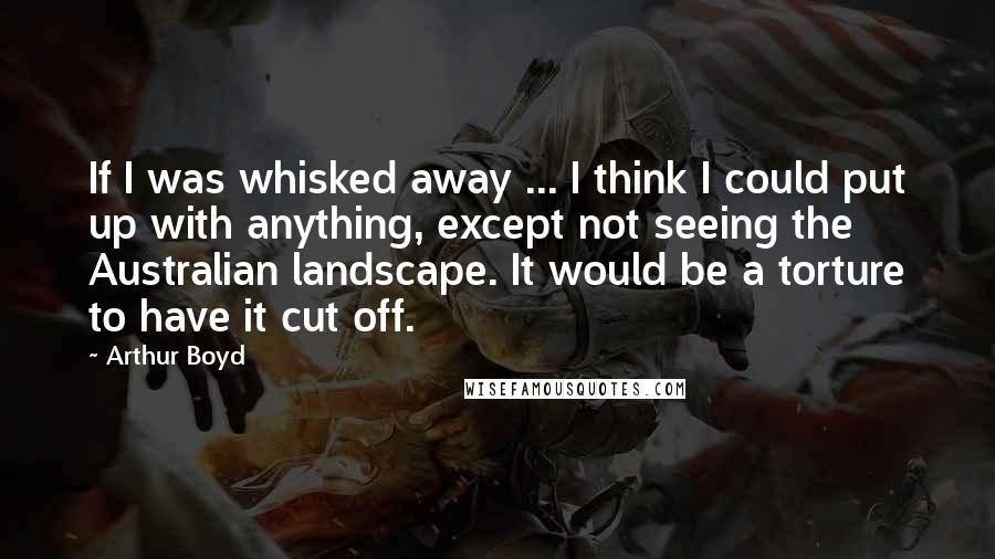 Arthur Boyd Quotes: If I was whisked away ... I think I could put up with anything, except not seeing the Australian landscape. It would be a torture to have it cut off.