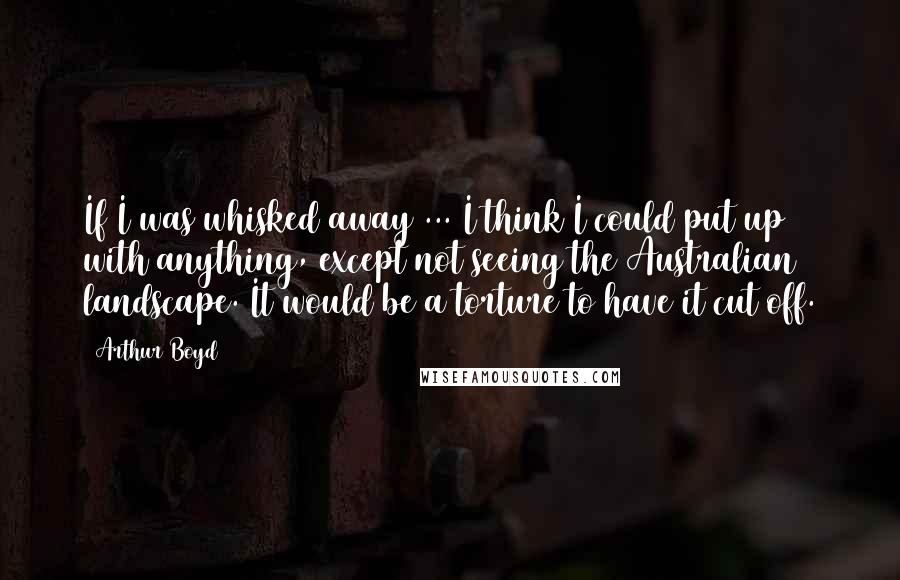 Arthur Boyd Quotes: If I was whisked away ... I think I could put up with anything, except not seeing the Australian landscape. It would be a torture to have it cut off.