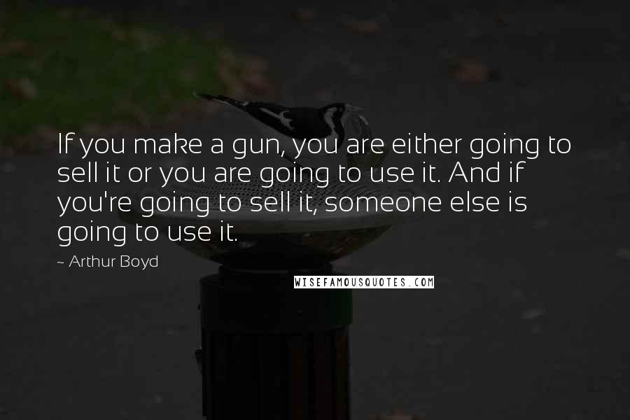 Arthur Boyd Quotes: If you make a gun, you are either going to sell it or you are going to use it. And if you're going to sell it, someone else is going to use it.