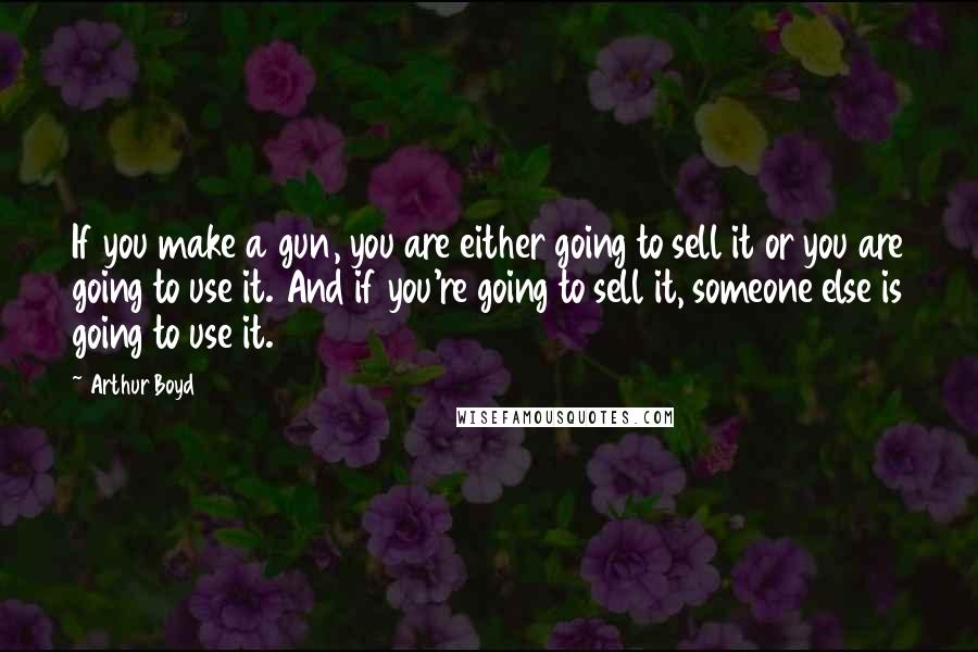 Arthur Boyd Quotes: If you make a gun, you are either going to sell it or you are going to use it. And if you're going to sell it, someone else is going to use it.