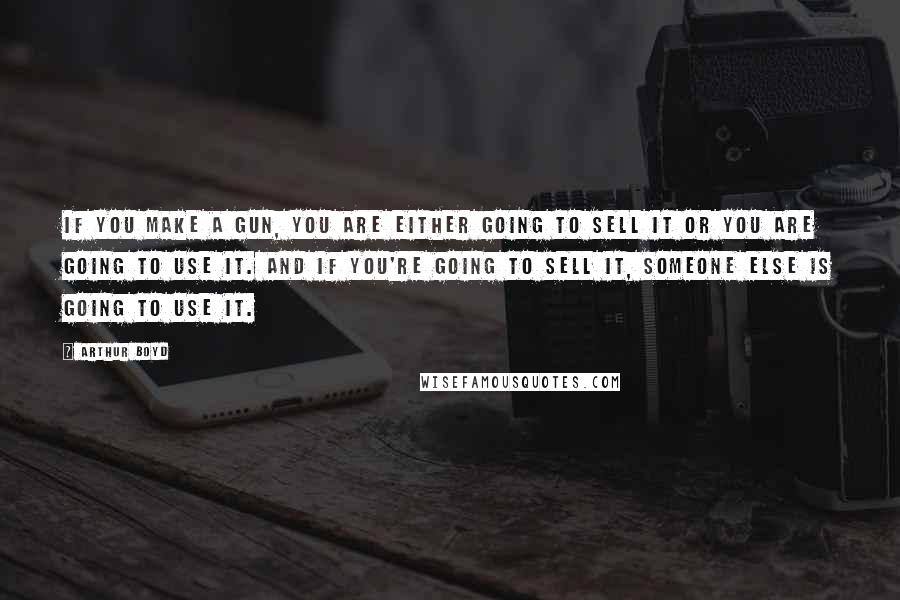 Arthur Boyd Quotes: If you make a gun, you are either going to sell it or you are going to use it. And if you're going to sell it, someone else is going to use it.