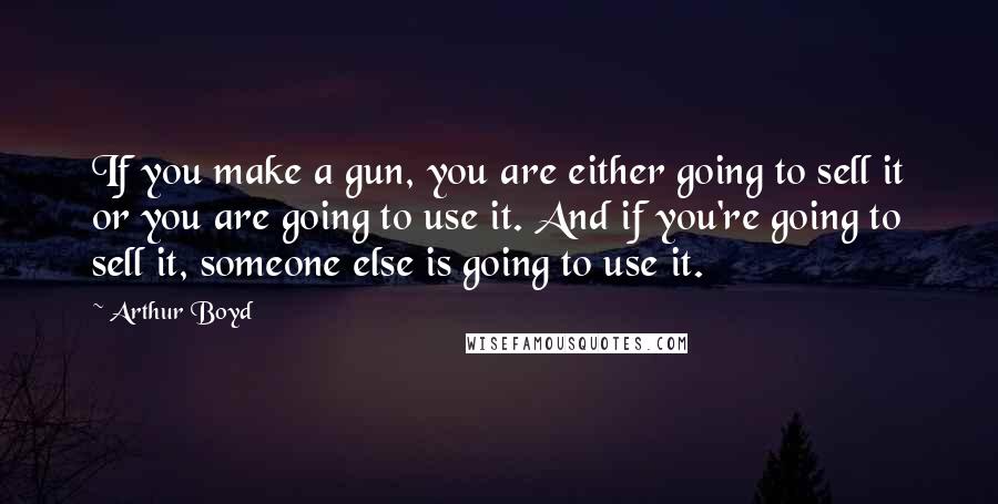 Arthur Boyd Quotes: If you make a gun, you are either going to sell it or you are going to use it. And if you're going to sell it, someone else is going to use it.