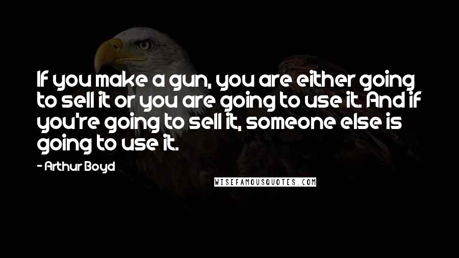 Arthur Boyd Quotes: If you make a gun, you are either going to sell it or you are going to use it. And if you're going to sell it, someone else is going to use it.