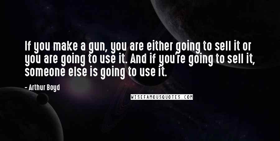 Arthur Boyd Quotes: If you make a gun, you are either going to sell it or you are going to use it. And if you're going to sell it, someone else is going to use it.