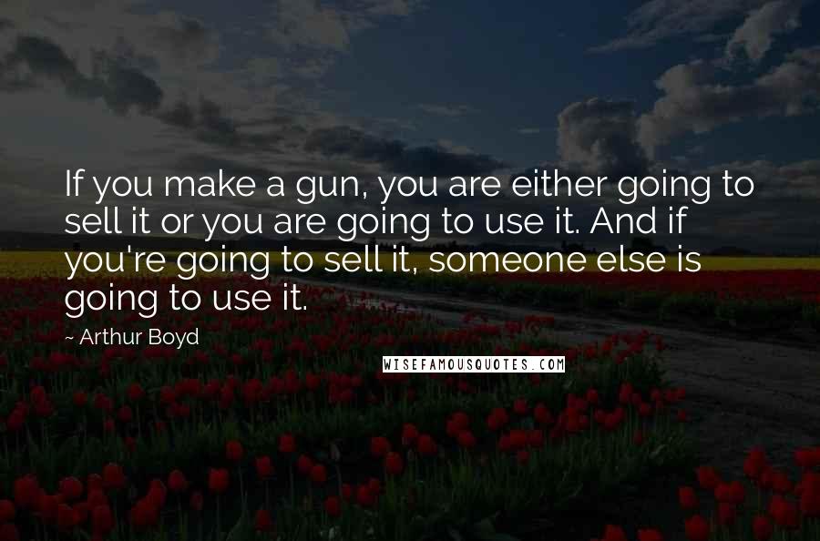 Arthur Boyd Quotes: If you make a gun, you are either going to sell it or you are going to use it. And if you're going to sell it, someone else is going to use it.
