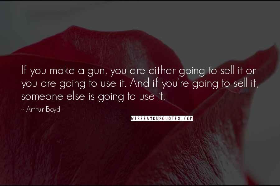 Arthur Boyd Quotes: If you make a gun, you are either going to sell it or you are going to use it. And if you're going to sell it, someone else is going to use it.