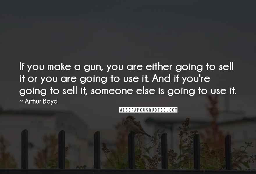 Arthur Boyd Quotes: If you make a gun, you are either going to sell it or you are going to use it. And if you're going to sell it, someone else is going to use it.