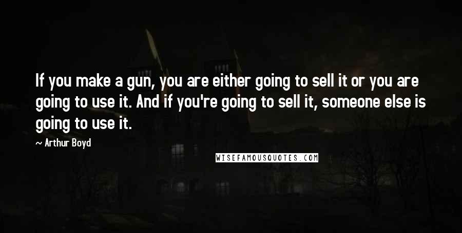 Arthur Boyd Quotes: If you make a gun, you are either going to sell it or you are going to use it. And if you're going to sell it, someone else is going to use it.