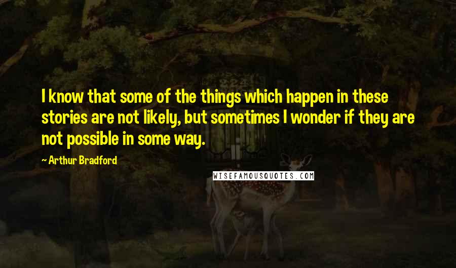 Arthur Bradford Quotes: I know that some of the things which happen in these stories are not likely, but sometimes I wonder if they are not possible in some way.